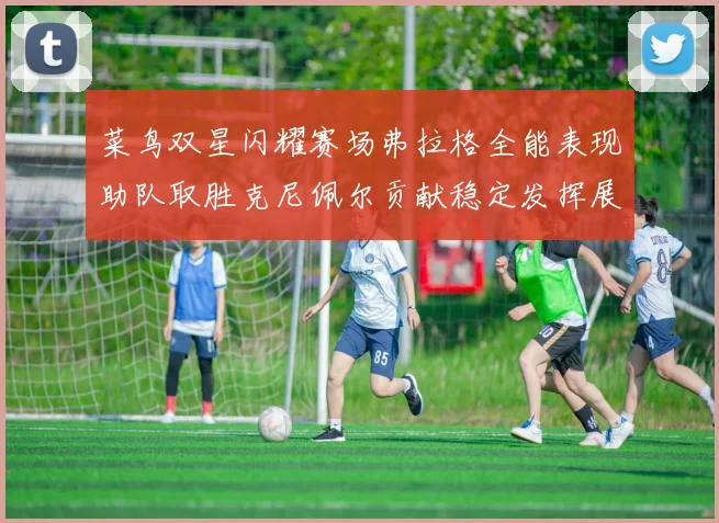菜鸟双星闪耀赛场弗拉格全能表现助队取胜克尼佩尔贡献稳定发挥展现潜力