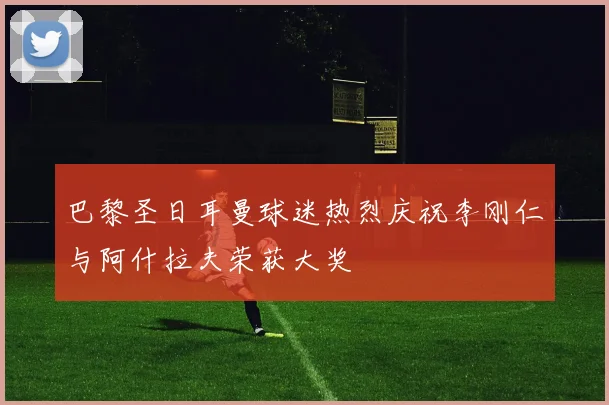 巴黎圣日耳曼球迷热烈庆祝李刚仁与阿什拉夫荣获大奖