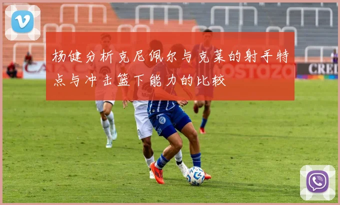 杨健分析克尼佩尔与克莱的射手特点与冲击篮下能力的比较