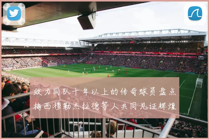 效力同队十年以上的传奇球员盘点梅西穆勒杰拉德等人共同见证辉煌岁月