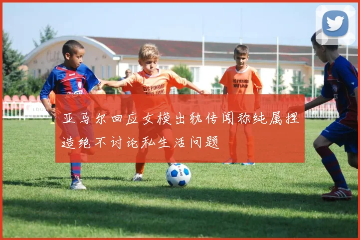 亚马尔回应女模出轨传闻称纯属捏造绝不讨论私生活问题