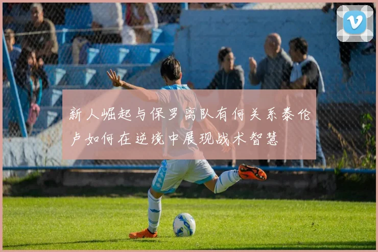 新人崛起与保罗离队有何关系泰伦卢如何在逆境中展现战术智慧