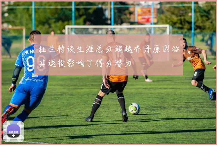 杜兰特谈生涯总分超越乔丹原因称其退役影响了得分潜力