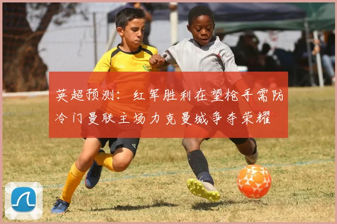 英超预测：红军胜利在望枪手需防冷门曼联主场力克曼城争夺荣耀