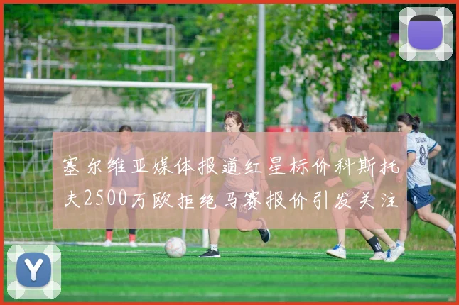 塞尔维亚媒体报道红星标价科斯托夫2500万欧拒绝马赛报价引发关注