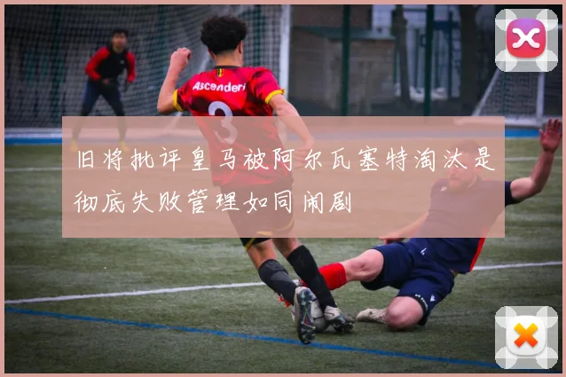 旧将批评皇马被阿尔瓦塞特淘汰是彻底失败管理如同闹剧