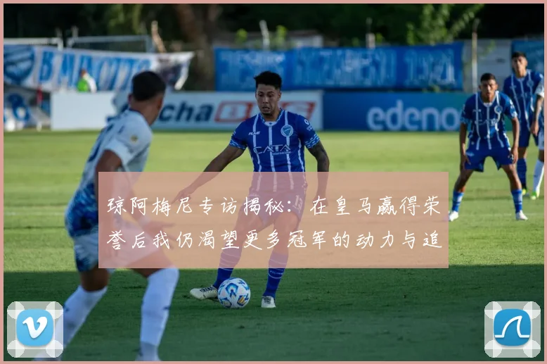 琼阿梅尼专访揭秘：在皇马赢得荣誉后我仍渴望更多冠军的动力与追求