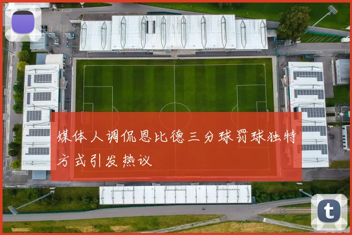 媒体人调侃恩比德三分球罚球独特方式引发热议