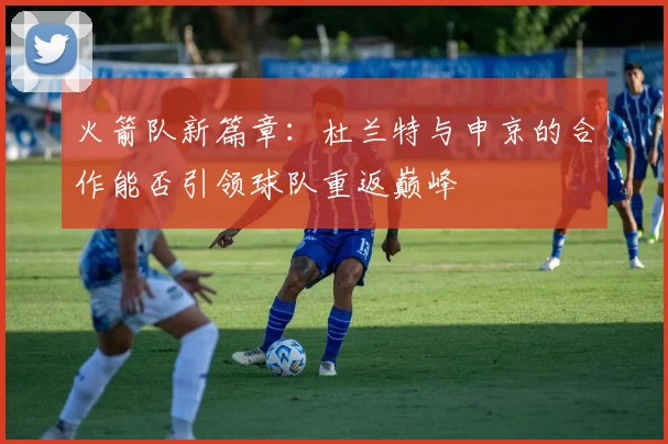 火箭队新篇章：杜兰特与申京的合作能否引领球队重返巅峰