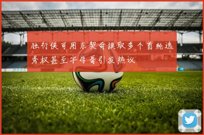 独行侠可用东契奇换取多个首轮选秀权甚至字母哥引发热议