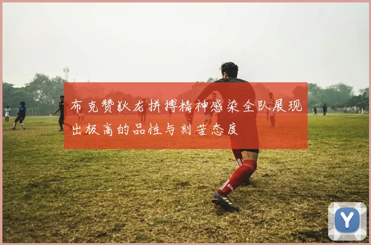 布克赞狄龙拼搏精神感染全队展现出极高的品性与刻苦态度