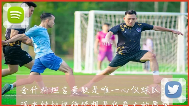 舍什科坦言曼联是唯一心仪球队实现老特拉福德梦想是我最大的愿望