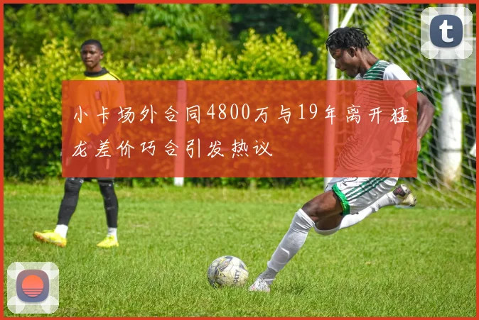 小卡场外合同4800万与19年离开猛龙差价巧合引发热议