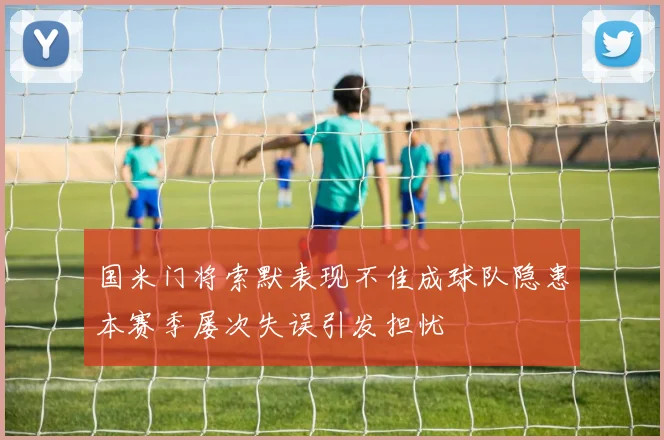 国米门将索默表现不佳成球队隐患本赛季屡次失误引发担忧