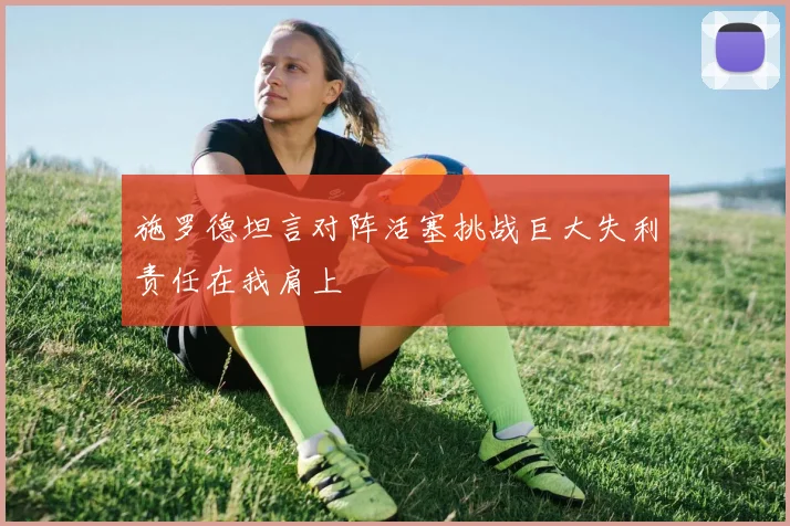 施罗德坦言对阵活塞挑战巨大失利责任在我肩上