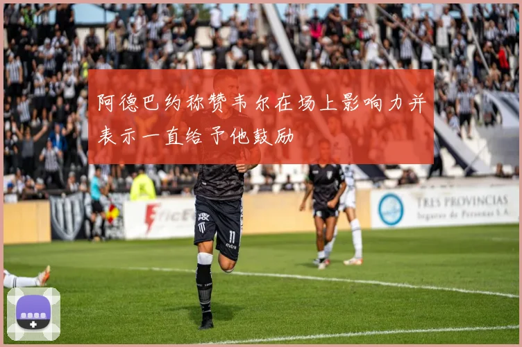 阿德巴约称赞韦尔在场上影响力并表示一直给予他鼓励