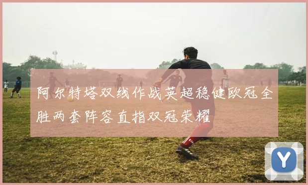 阿尔特塔双线作战英超稳健欧冠全胜两套阵容直指双冠荣耀