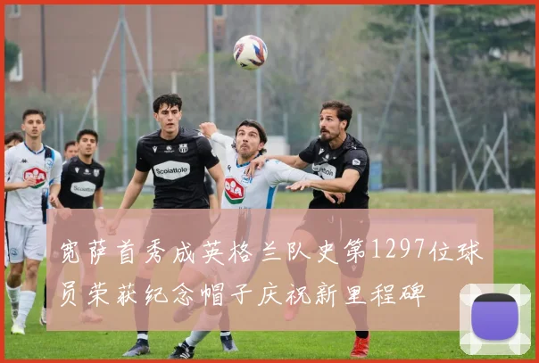 宽萨首秀成英格兰队史第1297位球员荣获纪念帽子庆祝新里程碑