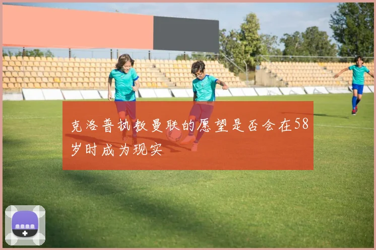 克洛普执教曼联的愿望是否会在58岁时成为现实
