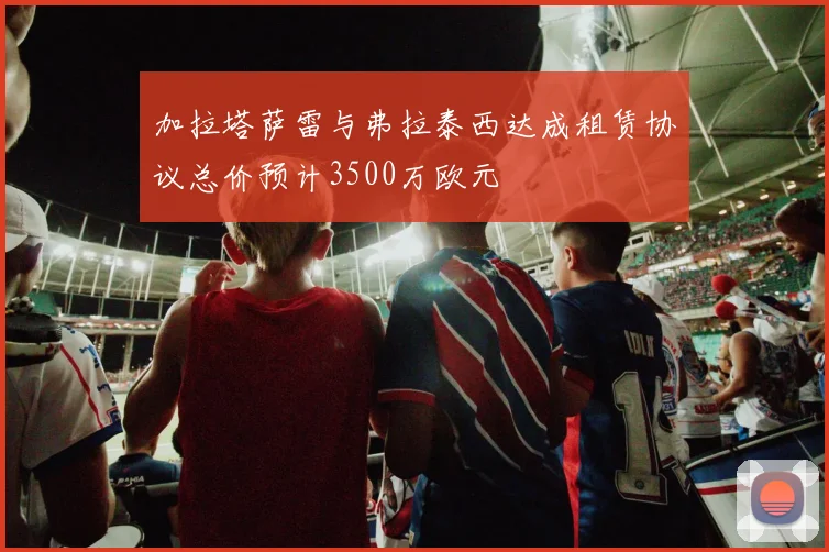 加拉塔萨雷与弗拉泰西达成租赁协议总价预计3500万欧元