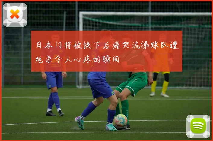 日本门将被换下后痛哭流涕球队遭绝杀令人心疼的瞬间