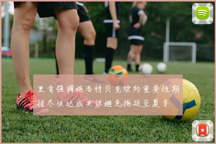 里肯强调施洛特贝克续约重要性期待尽快达成共识避免拖延至夏季