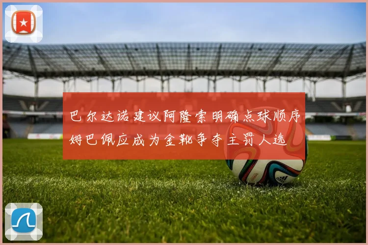 巴尔达诺建议阿隆索明确点球顺序姆巴佩应成为金靴争夺主罚人选