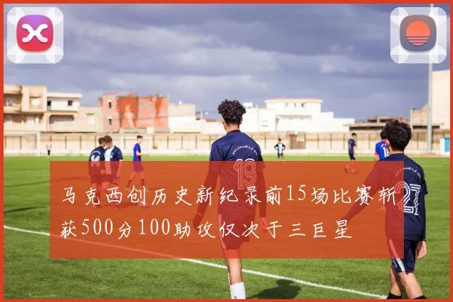 马克西创历史新纪录前15场比赛斩获500分100助攻仅次于三巨星