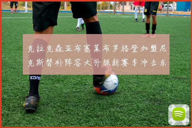 克拉克森亚布塞莱布罗格登加盟尼克斯替补阵容大升级新赛季冲击东决目标明确