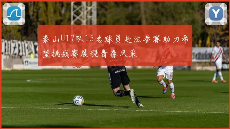 泰山U17队15名球员赴法参赛助力希望挑战赛展现青春风采
