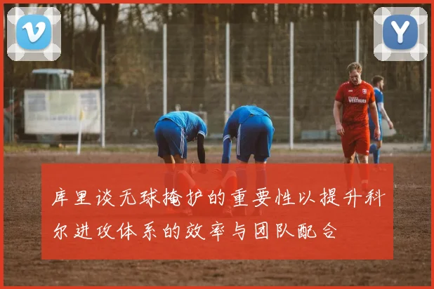 库里谈无球掩护的重要性以提升科尔进攻体系的效率与团队配合